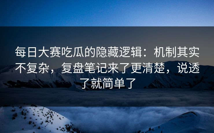 每日大赛吃瓜的隐藏逻辑：机制其实不复杂，复盘笔记来了更清楚，说透了就简单了