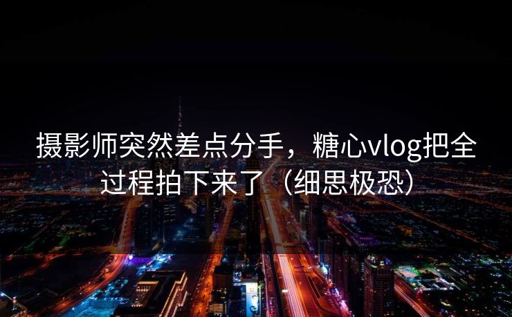 摄影师突然差点分手,糖心vlog把全过程拍下来了(细思极恐)