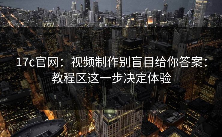 17c官网：视频制作别盲目给你答案：教程区这一步决定体验
