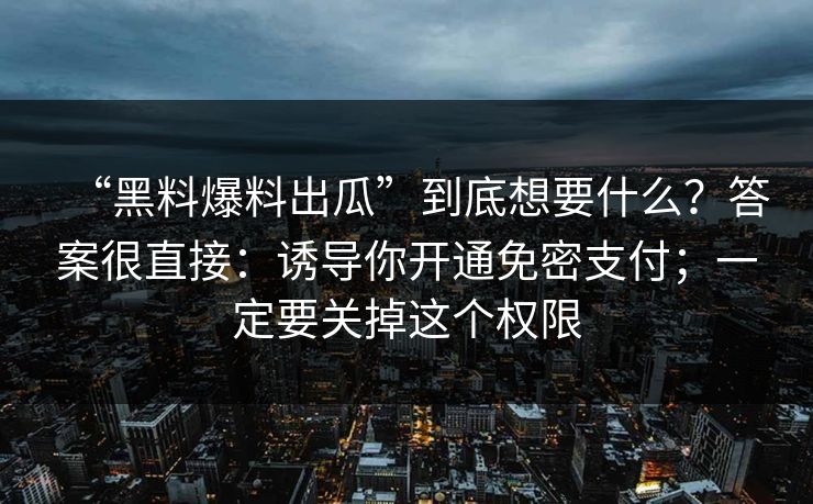 “黑料爆料出瓜”到底想要什么？答案很直接：诱导你开通免密支付；一定要关掉这个权限