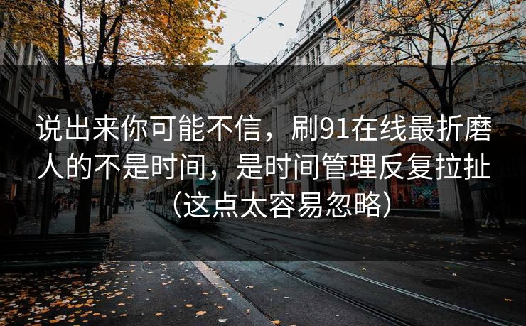 说出来你可能不信，刷91在线最折磨人的不是时间，是时间管理反复拉扯（这点太容易忽略）
