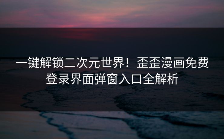 一键解锁二次元世界！歪歪漫画免费登录界面弹窗入口全解析