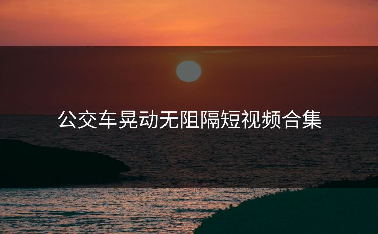 公交车晃动无阻隔短视频合集