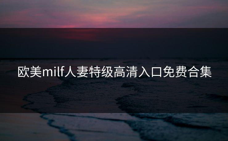 欧美milf人妻特级高清入口免费合集
