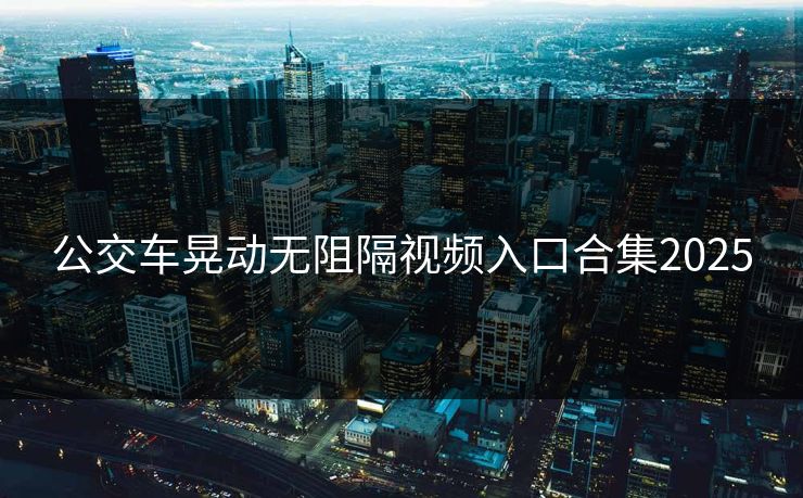 公交车晃动无阻隔视频入口合集2025