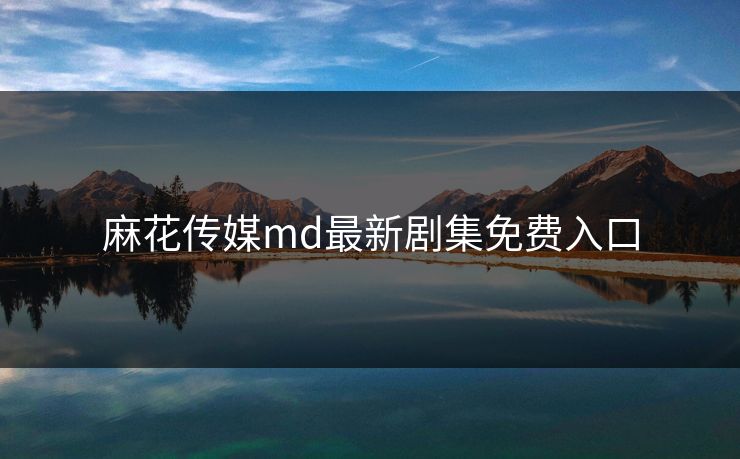 麻花传媒md最新剧集免费入口