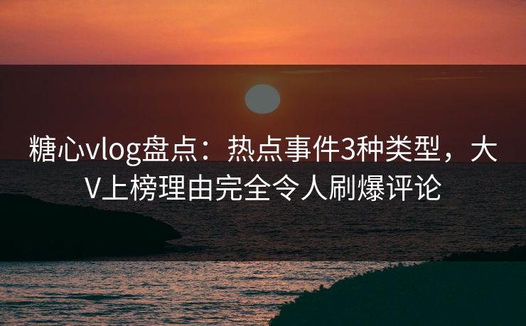 糖心vlog盘点:热点事件3种类型,大V上榜理由完全令人刷爆评论