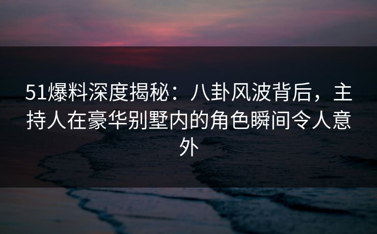 51爆料深度揭秘：八卦风波背后，主持人在豪华别墅内的角色瞬间令人意外