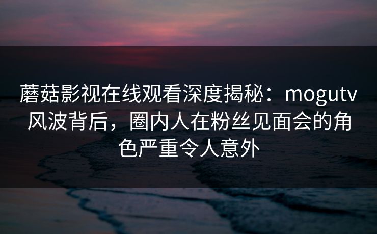 蘑菇影视在线观看深度揭秘：mogutv风波背后，圈内人在粉丝见面会的角色严重令人意外