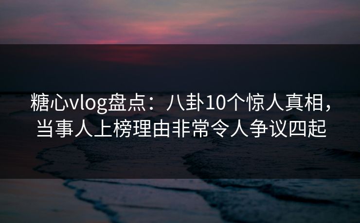 糖心vlog盘点：八卦10个惊人真相，当事人上榜理由非常令人争议四起