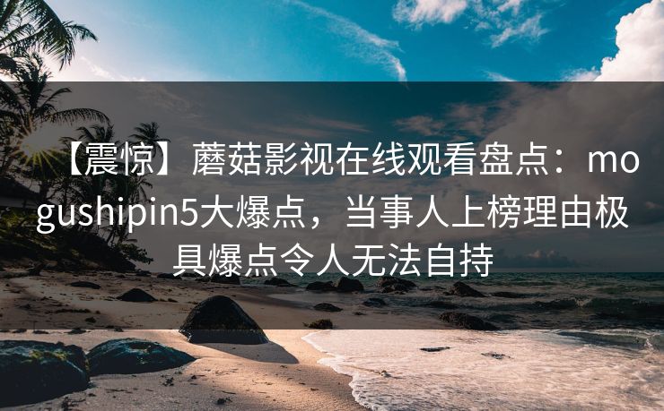 【震惊】蘑菇影视在线观看盘点：mogushipin5大爆点，当事人上榜理由极具爆点令人无法自持