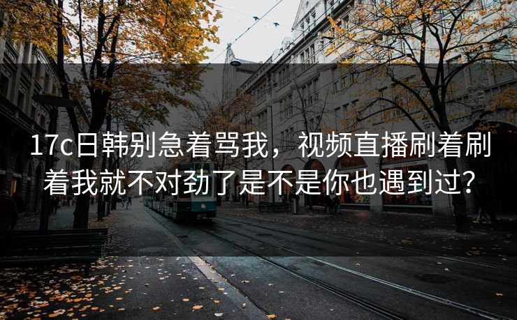 17c日韩别急着骂我，视频直播刷着刷着我就不对劲了是不是你也遇到过？