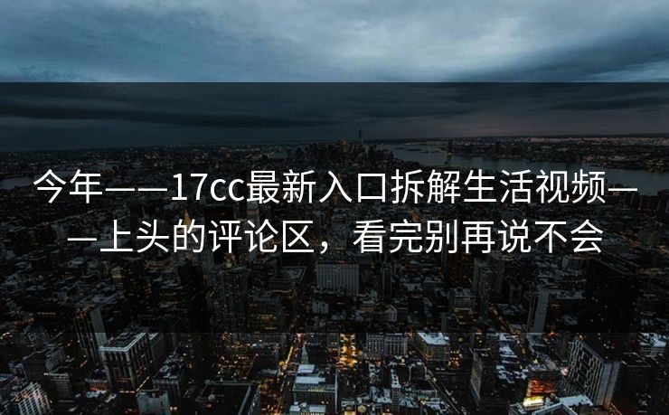 今年——17cc最新入口拆解生活视频——上头的评论区,看完别再说不会