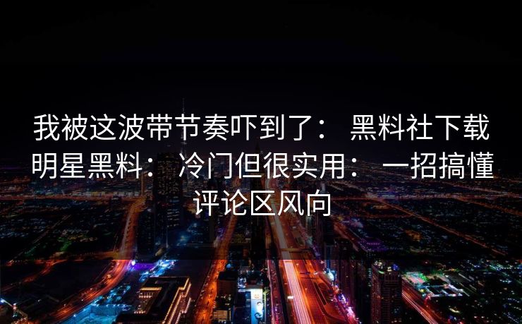 我被这波带节奏吓到了: 黑料社下载明星黑料: 冷门但很实用: 一招搞懂评论区风向