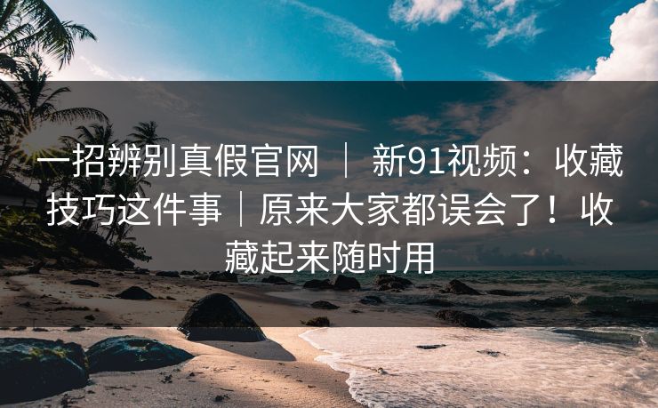 一招辨别真假官网 | 新91视频:收藏技巧这件事|原来大家都误会了!收藏起来随时用