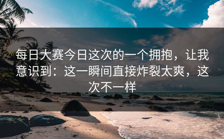每日大赛今日这次的一个拥抱，让我意识到：这一瞬间直接炸裂太爽，这次不一样