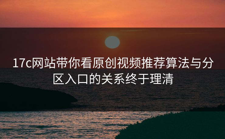 17c网站带你看原创视频推荐算法与分区入口的关系终于理清