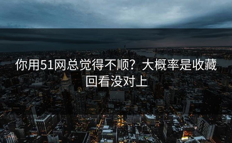 你用51网总觉得不顺？大概率是收藏回看没对上
