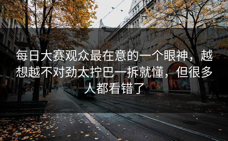 每日大赛观众最在意的一个眼神，越想越不对劲太拧巴一拆就懂，但很多人都看错了