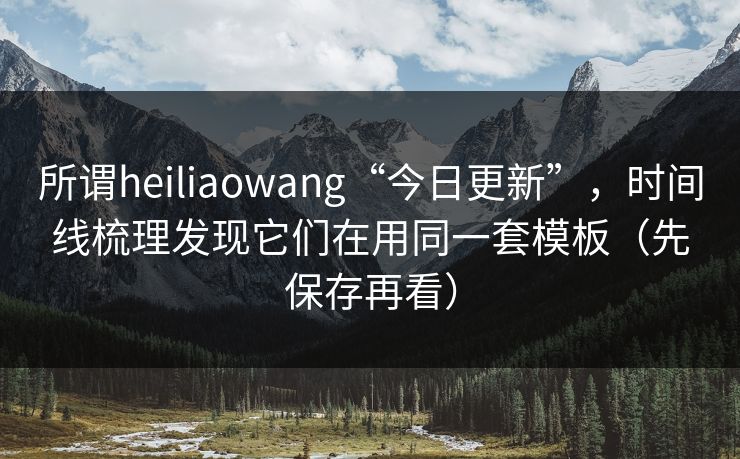 所谓heiliaowang“今日更新”，时间线梳理发现它们在用同一套模板（先保存再看）